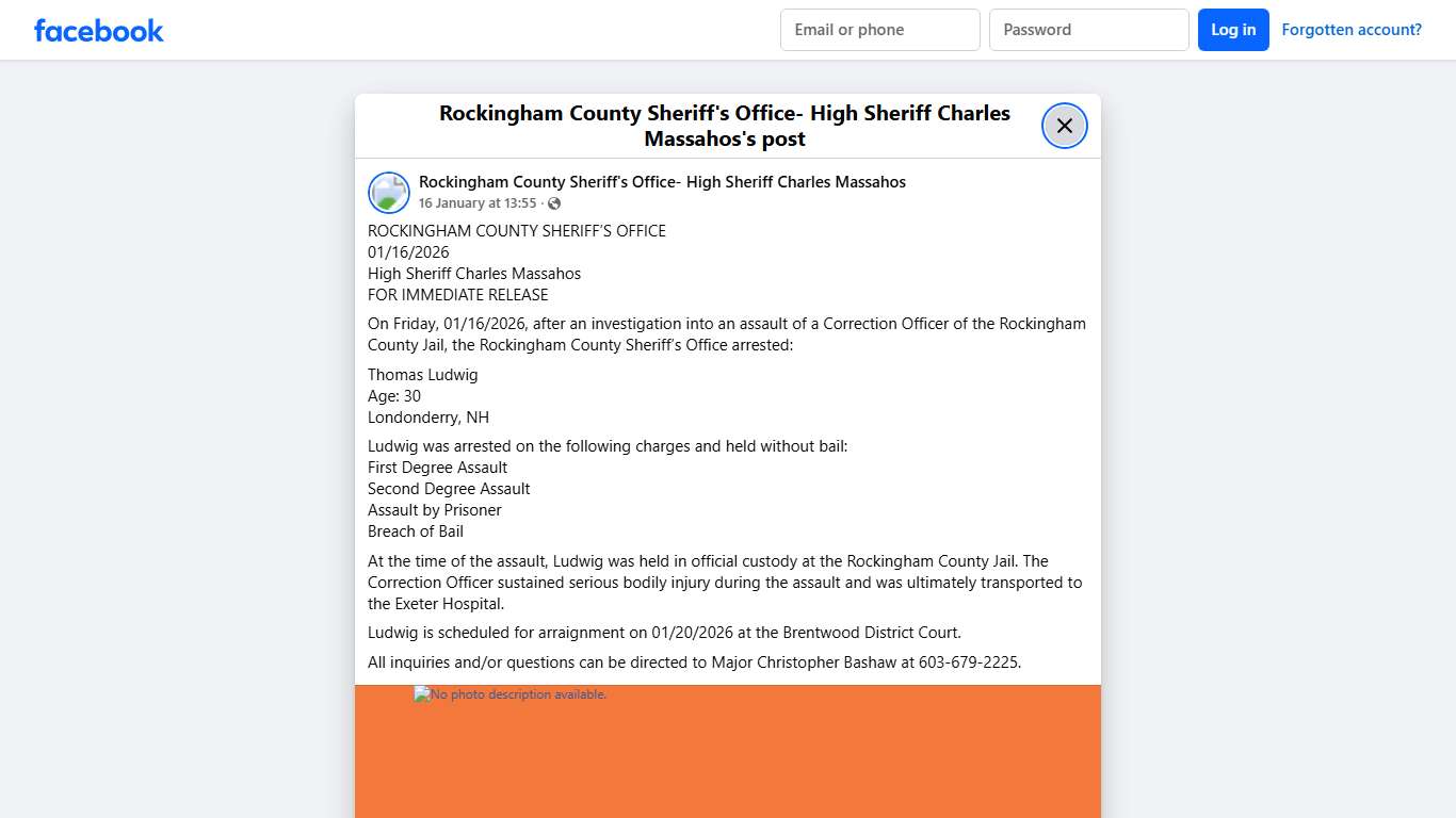 ROCKINGHAM COUNTY SHERIFF’S OFFICE 01/16/2026 High Sheriff Charles Massahos FOR IMMEDIATE RELEASE On Friday, 01/16/2026, after an investigation into an assault of a Correction Officer of the Rockingham County Jail, the Rockingham County Sheriff’s Office arrested: Thomas Ludwig Age: 30 Londonderry, NH Ludwig was arrested on the following charges and held without bail: First Degree Assault Second Degree Assault Assault by Prisoner Breach of Bail At the time of the assault, Ludwig was held in offic